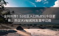全网疯传！51社区入口热点51今日更新，热议大V秘闻网友直呼过瘾