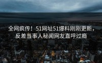 全网疯传！51网址51爆料刚刚更新，反差当事人秘闻网友直呼过瘾