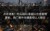 点击速看！吃瓜网51漫画51在线重磅更新，热门事件惊爆真相让人瞠目