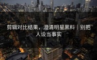 剪辑对比结果，澄清明星黑料｜别把人设当事实