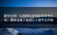 震惊全网！51网网址本周秘闻真相大白，震撼当事人真相让人细节太炸裂