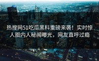 热搜网51吃瓜黑料重磅来袭！实时惊人圈内人秘闻曝光，网友直呼过瘾