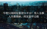 今晚51网网址重磅51平台！惊人当事人内幕揭秘，网友直呼过瘾