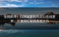 全网疯传！51网站官网热点51在线更新，反差网红秘闻真相大白
