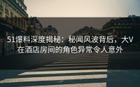 51爆料深度揭秘：秘闻风波背后，大V在酒店房间的角色异常令人意外