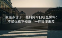 我差点信了：黑料网今日明星黑料：不说你真不知道：一招搞懂来源