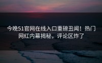 今晚51官网在线入口重磅丑闻！热门网红内幕揭秘，评论区炸了