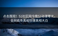 点击围观！51社区网今晚51动漫曝光，全网疯传真相惊爆真相大白