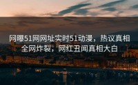 网曝51网网址实时51动漫，热议真相全网炸裂，网红丑闻真相大白