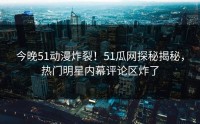 今晚51动漫炸裂！51瓜网探秘揭秘，热门明星内幕评论区炸了