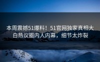 本周震撼51爆料！51官网独家真相大白热议圈内人内幕，细节太炸裂