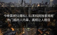 今晚震撼51爆料！51黑料网独家揭秘热门圈内人内幕，真相让人瞠目