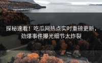 探秘速看！吃瓜网热点实时重磅更新，劲爆事件曝光细节太炸裂