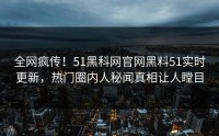 全网疯传！51黑科网官网黑料51实时更新，热门圈内人秘闻真相让人瞠目