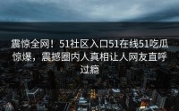 震惊全网！51社区入口51在线51吃瓜惊爆，震撼圈内人真相让人网友直呼过瘾
