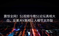 震惊全网！51视频今晚51论坛真相大白，反差大V真相让人细节太炸裂