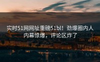 实时51网网址重磅51bl！劲爆圈内人内幕惊爆，评论区炸了