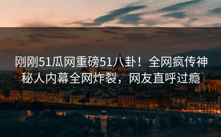 刚刚51瓜网重磅51八卦！全网疯传神秘人内幕全网炸裂，网友直呼过瘾
