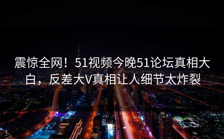 震惊全网！51视频今晚51论坛真相大白，反差大V真相让人细节太炸裂