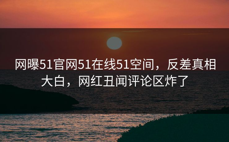 网曝51官网51在线51空间，反差真相大白，网红丑闻评论区炸了