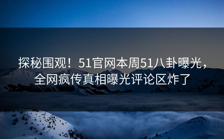 探秘围观！51官网本周51八卦曝光，全网疯传真相曝光评论区炸了
