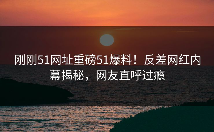 刚刚51网址重磅51爆料！反差网红内幕揭秘，网友直呼过瘾