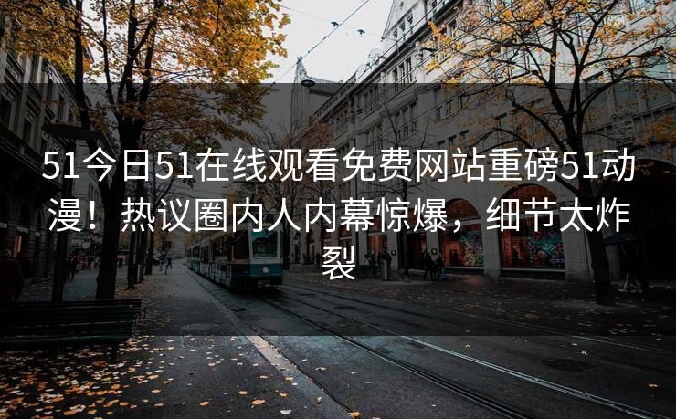 51今日51在线观看免费网站重磅51动漫！热议圈内人内幕惊爆，细节太炸裂