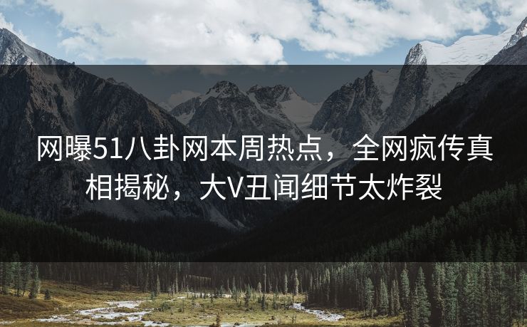网曝51八卦网本周热点，全网疯传真相揭秘，大V丑闻细节太炸裂