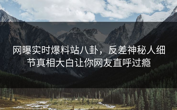 网曝实时爆料站八卦，反差神秘人细节真相大白让你网友直呼过瘾