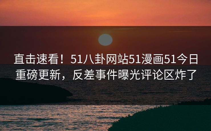 直击速看！51八卦网站51漫画51今日重磅更新，反差事件曝光评论区炸了
