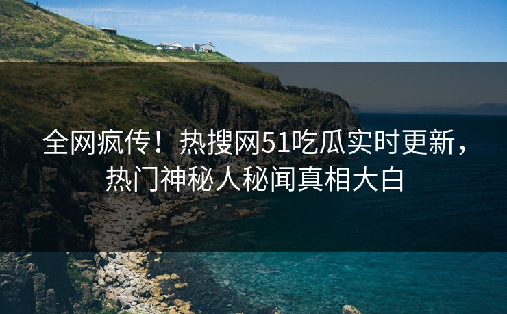 全网疯传！热搜网51吃瓜实时更新，热门神秘人秘闻真相大白