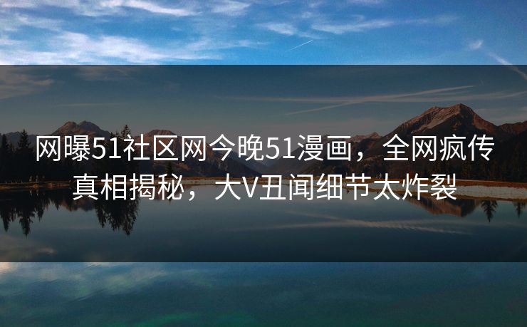 网曝51社区网今晚51漫画，全网疯传真相揭秘，大V丑闻细节太炸裂