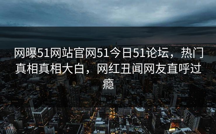 网曝51网站官网51今日51论坛，热门真相真相大白，网红丑闻网友直呼过瘾