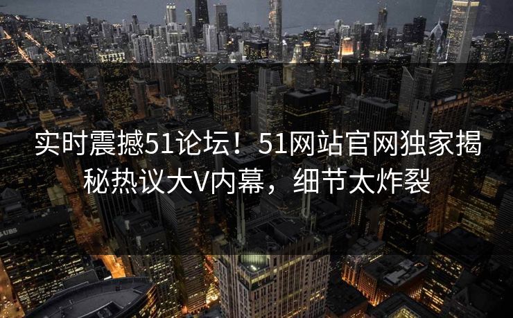 实时震撼51论坛！51网站官网独家揭秘热议大V内幕，细节太炸裂