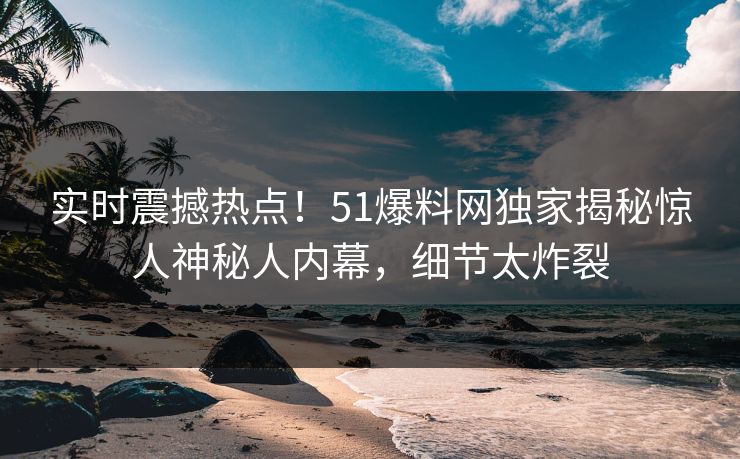 实时震撼热点！51爆料网独家揭秘惊人神秘人内幕，细节太炸裂