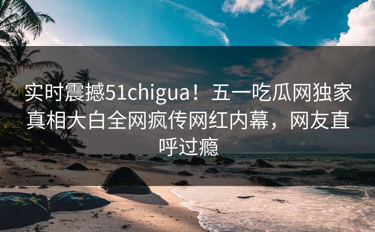 实时震撼51chigua！五一吃瓜网独家真相大白全网疯传网红内幕，网友直呼过瘾