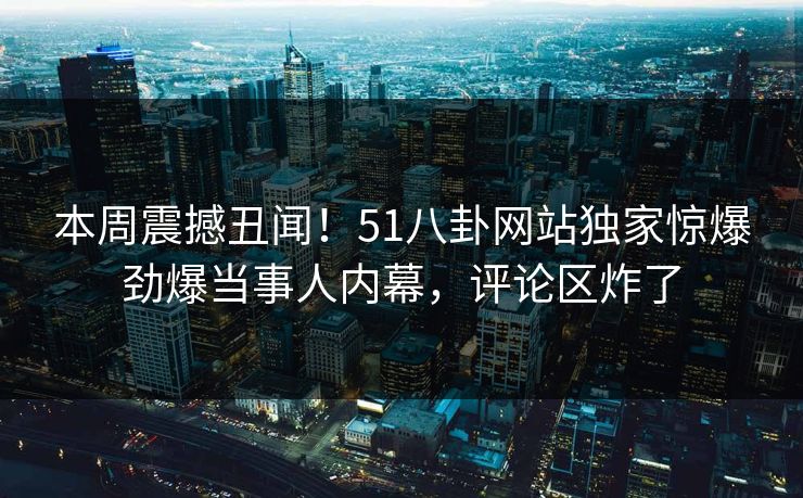 本周震撼丑闻！51八卦网站独家惊爆劲爆当事人内幕，评论区炸了
