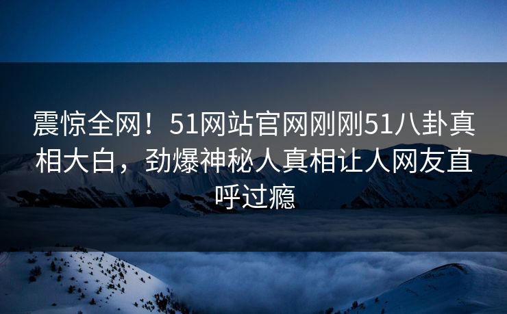 震惊全网！51网站官网刚刚51八卦真相大白，劲爆神秘人真相让人网友直呼过瘾