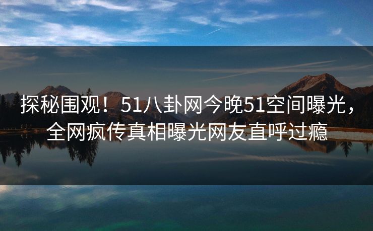 探秘围观！51八卦网今晚51空间曝光，全网疯传真相曝光网友直呼过瘾