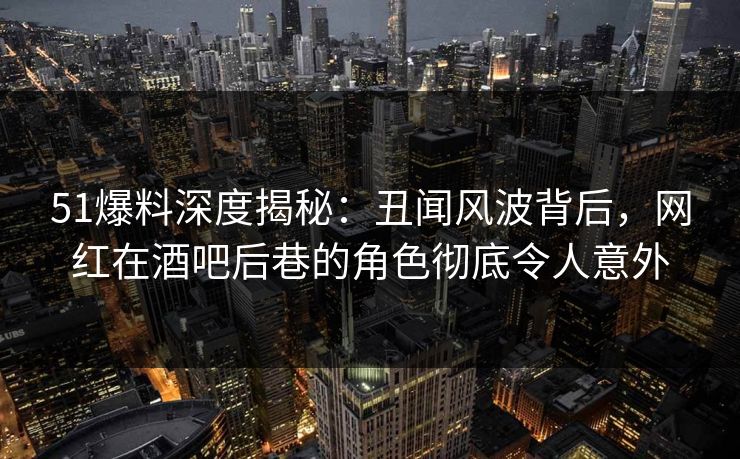 51爆料深度揭秘：丑闻风波背后，网红在酒吧后巷的角色彻底令人意外
