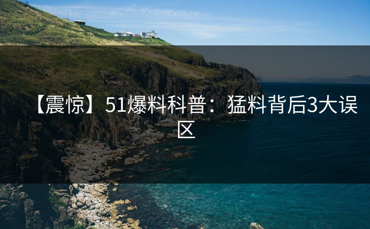 【震惊】51爆料科普：猛料背后3大误区