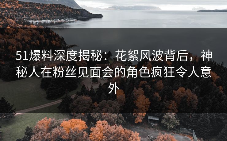 51爆料深度揭秘：花絮风波背后，神秘人在粉丝见面会的角色疯狂令人意外