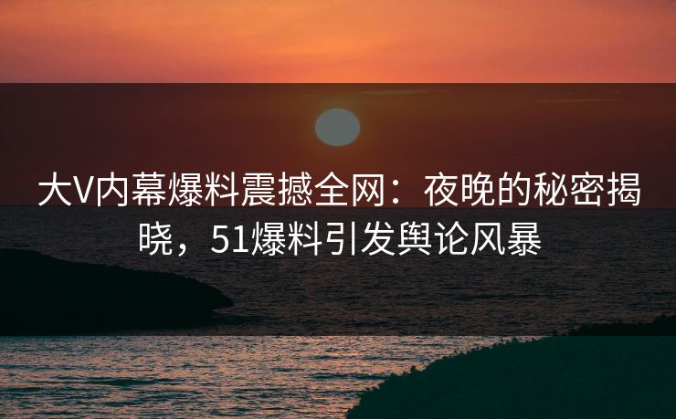 大V内幕爆料震撼全网：夜晚的秘密揭晓，51爆料引发舆论风暴