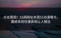点击围观！51网网址本周51动漫曝光，震撼真相惊爆真相让人瞠目