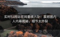 实时51网站官网重磅八卦！震撼圈内人内幕揭秘，细节太炸裂