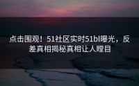 点击围观！51社区实时51bl曝光，反差真相揭秘真相让人瞠目