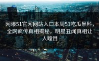 网曝51官网网站入口本周51吃瓜黑料，全网疯传真相揭秘，明星丑闻真相让人瞠目