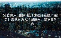 51官网入口最新版51chigua重磅来袭！实时震撼圈内人秘闻曝光，网友直呼过瘾