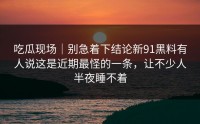 吃瓜现场｜别急着下结论新91黑料有人说这是近期最怪的一条，让不少人半夜睡不着