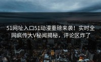 51网址入口51动漫重磅来袭！实时全网疯传大V秘闻揭秘，评论区炸了